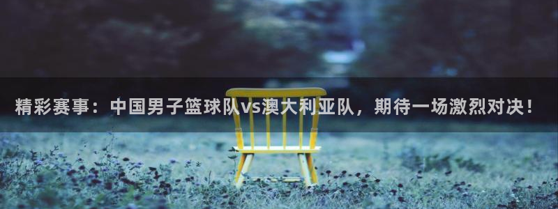精彩赛事：中国男子篮球队vs澳大利亚队，期待一场激烈对决！